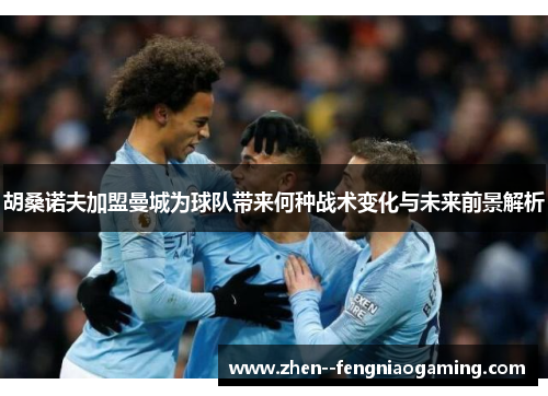 胡桑诺夫加盟曼城为球队带来何种战术变化与未来前景解析