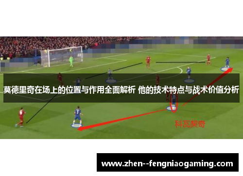 莫德里奇在场上的位置与作用全面解析 他的技术特点与战术价值分析
