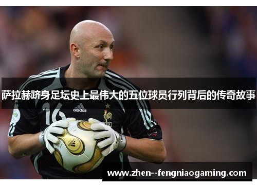 萨拉赫跻身足坛史上最伟大的五位球员行列背后的传奇故事 萨拉赫跻身足坛史上最伟大的五位球员行列背后的传奇故事