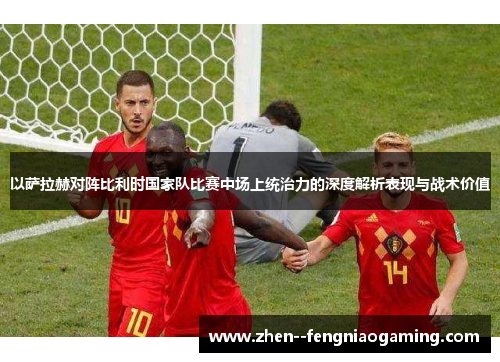 以萨拉赫对阵比利时国家队比赛中场上统治力的深度解析表现与战术价值