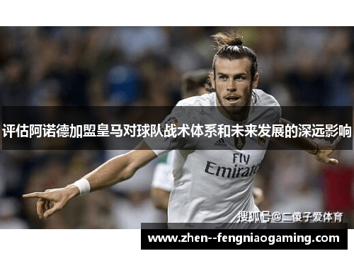 评估阿诺德加盟皇马对球队战术体系和未来发展的深远影响