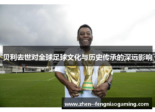 贝利去世对全球足球文化与历史传承的深远影响