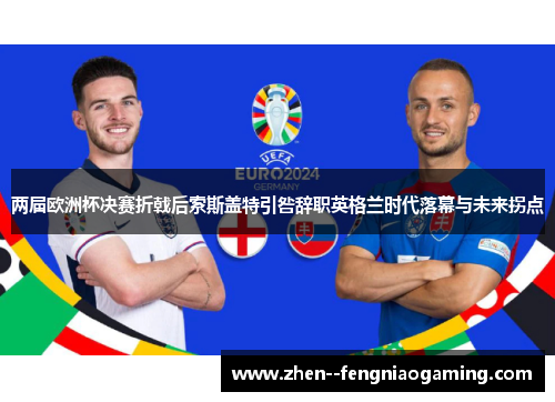 两届欧洲杯决赛折戟后索斯盖特引咎辞职英格兰时代落幕与未来拐点