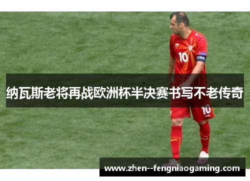 纳瓦斯老将再战欧洲杯半决赛书写不老传奇 纳瓦斯老将再战欧洲杯半决赛书写不老传奇