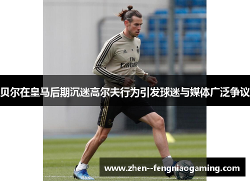 贝尔在皇马后期沉迷高尔夫行为引发球迷与媒体广泛争议