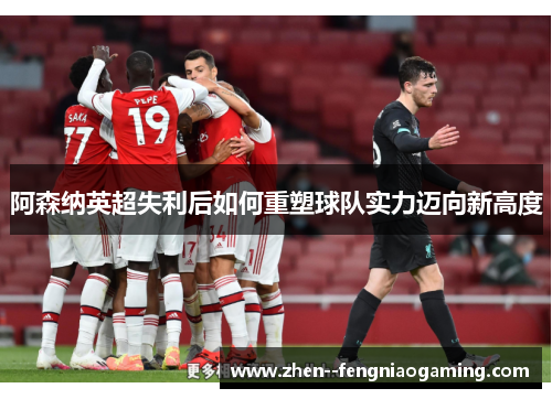 阿森纳英超失利后如何重塑球队实力迈向新高度