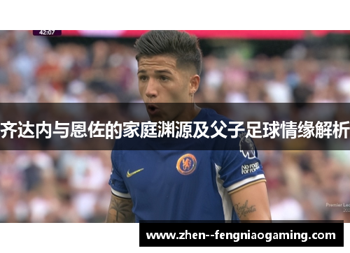 齐达内与恩佐的家庭渊源及父子足球情缘解析