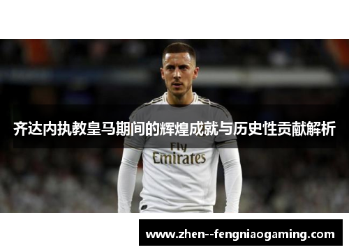 齐达内执教皇马期间的辉煌成就与历史性贡献解析