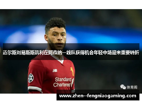 迈尔斯刘易斯斯凯利在阿森纳一线队获得机会年轻中场迎来重要转折 迈尔斯刘易斯斯凯利在阿森纳一线队获得机会年轻中场迎来重要转折